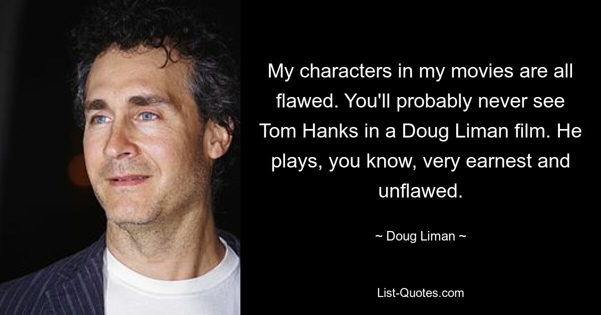 My characters in my movies are all flawed. You'll probably never see Tom Hanks in a Doug Liman film. He plays, you know, very earnest and unflawed. — © Doug Liman