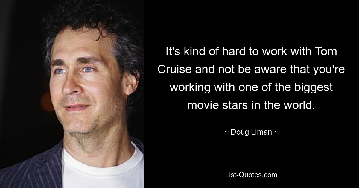 It's kind of hard to work with Tom Cruise and not be aware that you're working with one of the biggest movie stars in the world. — © Doug Liman