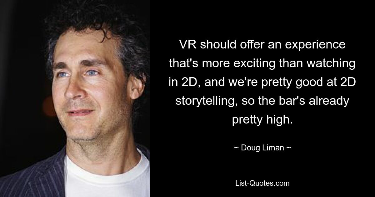 VR should offer an experience that's more exciting than watching in 2D, and we're pretty good at 2D storytelling, so the bar's already pretty high. — © Doug Liman