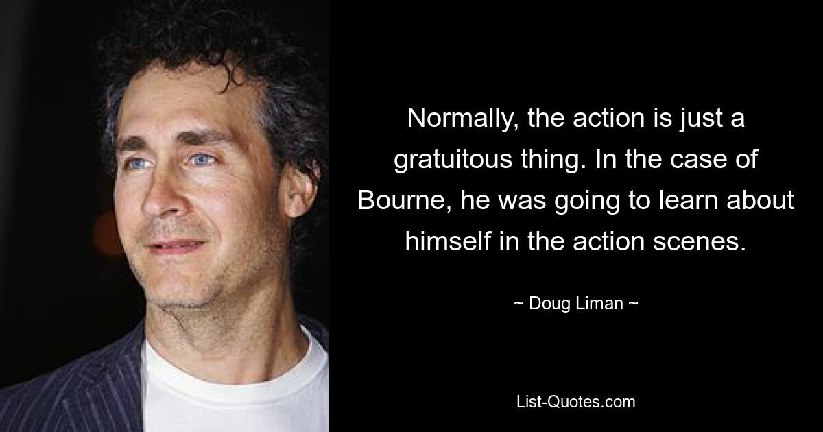 Normally, the action is just a gratuitous thing. In the case of Bourne, he was going to learn about himself in the action scenes. — © Doug Liman