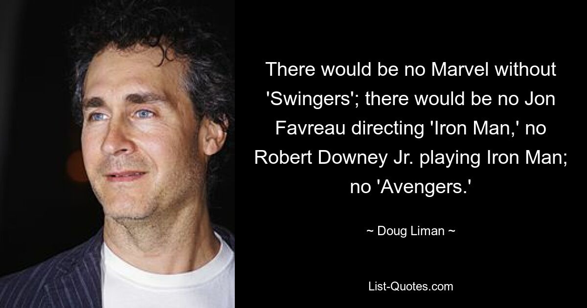 There would be no Marvel without 'Swingers'; there would be no Jon Favreau directing 'Iron Man,' no Robert Downey Jr. playing Iron Man; no 'Avengers.' — © Doug Liman