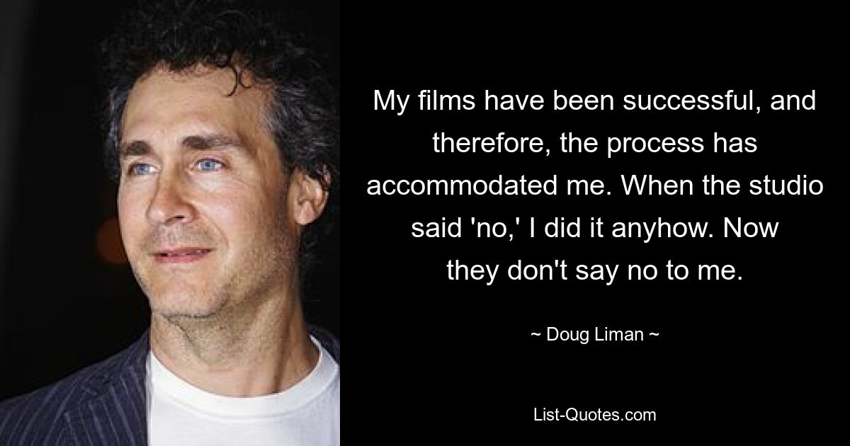 My films have been successful, and therefore, the process has accommodated me. When the studio said 'no,' I did it anyhow. Now they don't say no to me. — © Doug Liman