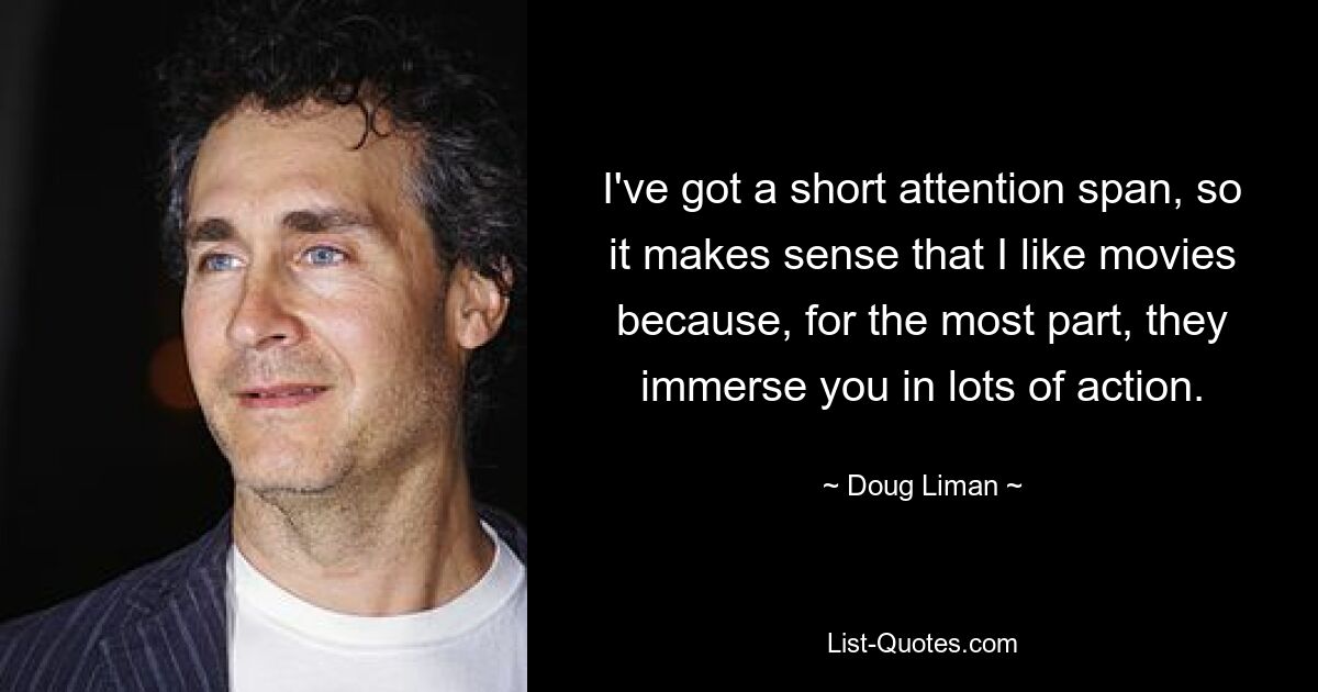 I've got a short attention span, so it makes sense that I like movies because, for the most part, they immerse you in lots of action. — © Doug Liman