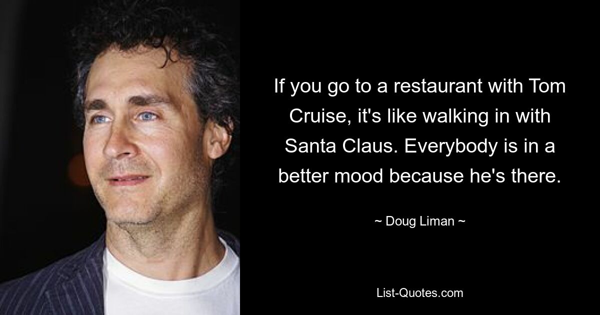 If you go to a restaurant with Tom Cruise, it's like walking in with Santa Claus. Everybody is in a better mood because he's there. — © Doug Liman