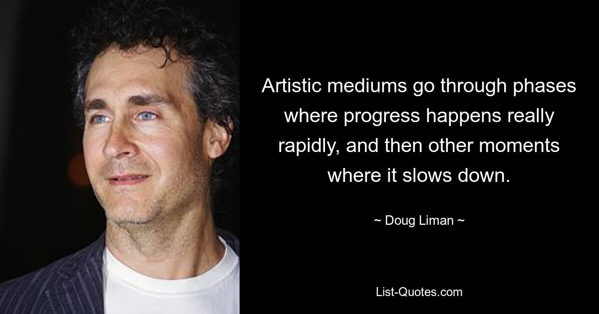 Artistic mediums go through phases where progress happens really rapidly, and then other moments where it slows down. — © Doug Liman