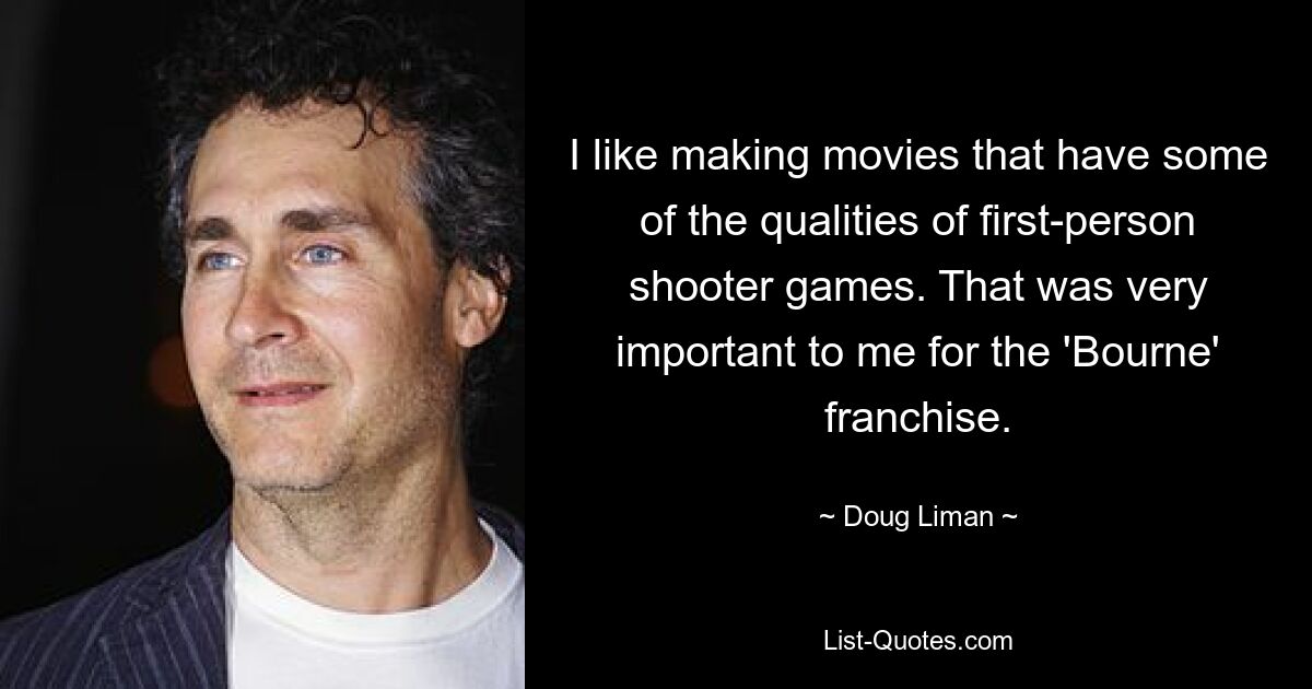 I like making movies that have some of the qualities of first-person shooter games. That was very important to me for the 'Bourne' franchise. — © Doug Liman