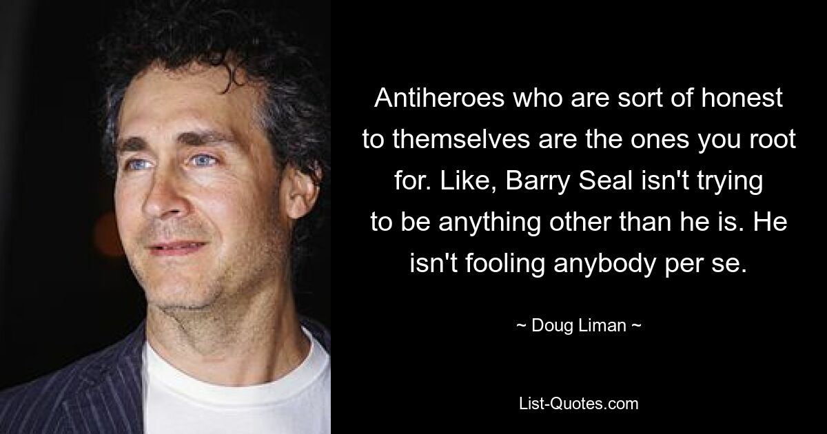 Antiheroes who are sort of honest to themselves are the ones you root for. Like, Barry Seal isn't trying to be anything other than he is. He isn't fooling anybody per se. — © Doug Liman