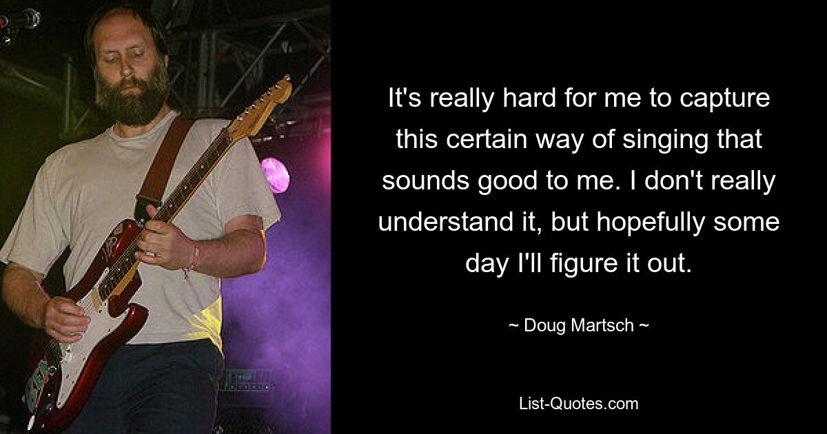 It's really hard for me to capture this certain way of singing that sounds good to me. I don't really understand it, but hopefully some day I'll figure it out. — © Doug Martsch