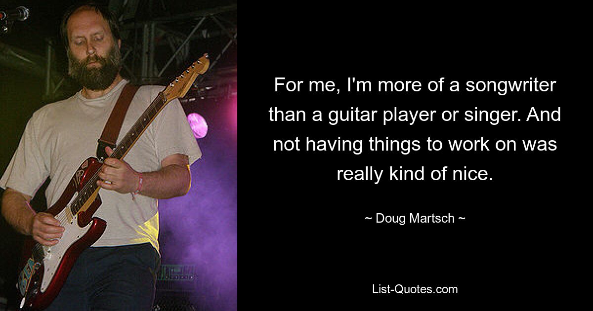 For me, I'm more of a songwriter than a guitar player or singer. And not having things to work on was really kind of nice. — © Doug Martsch