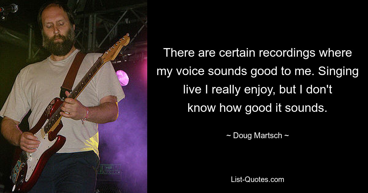 There are certain recordings where my voice sounds good to me. Singing live I really enjoy, but I don't know how good it sounds. — © Doug Martsch