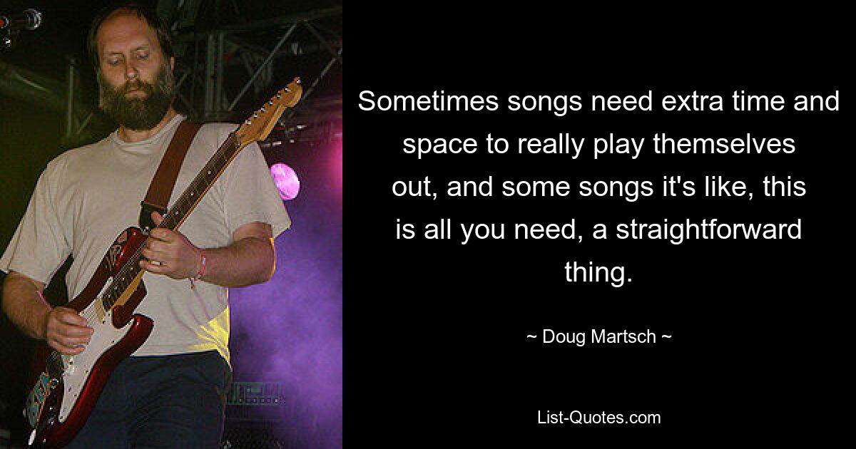 Sometimes songs need extra time and space to really play themselves out, and some songs it's like, this is all you need, a straightforward thing. — © Doug Martsch