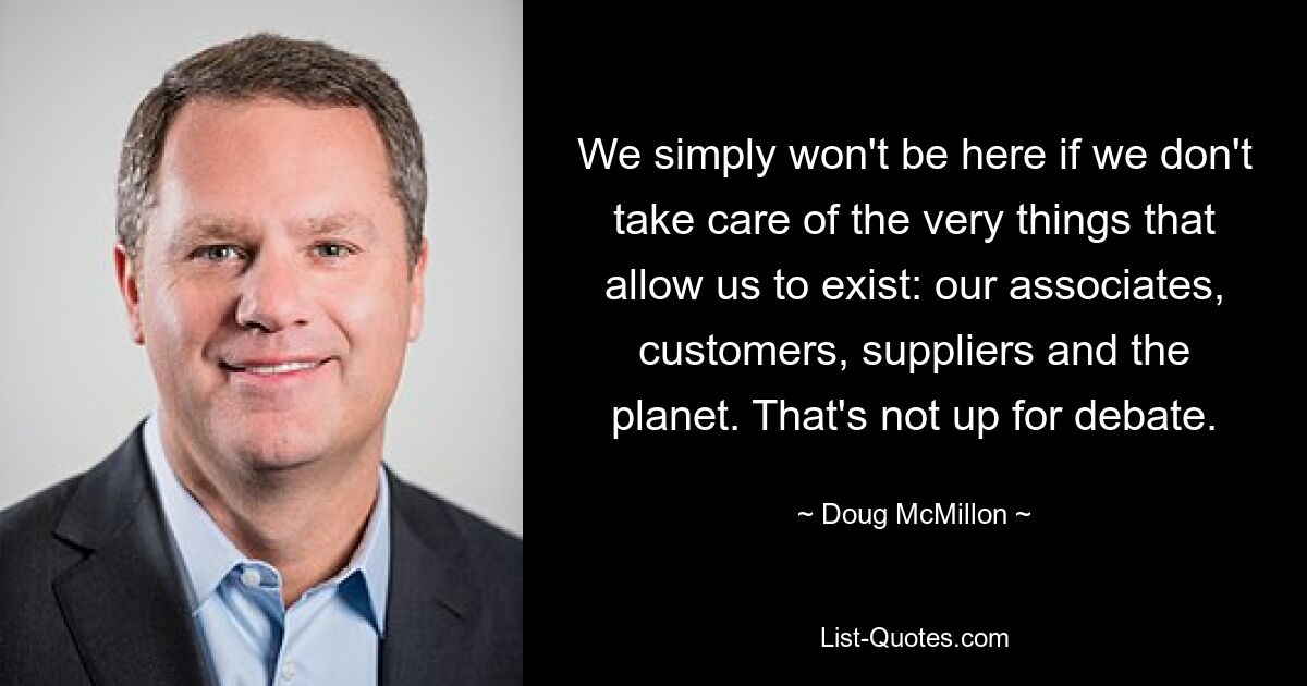 We simply won't be here if we don't take care of the very things that allow us to exist: our associates, customers, suppliers and the planet. That's not up for debate. — © Doug McMillon