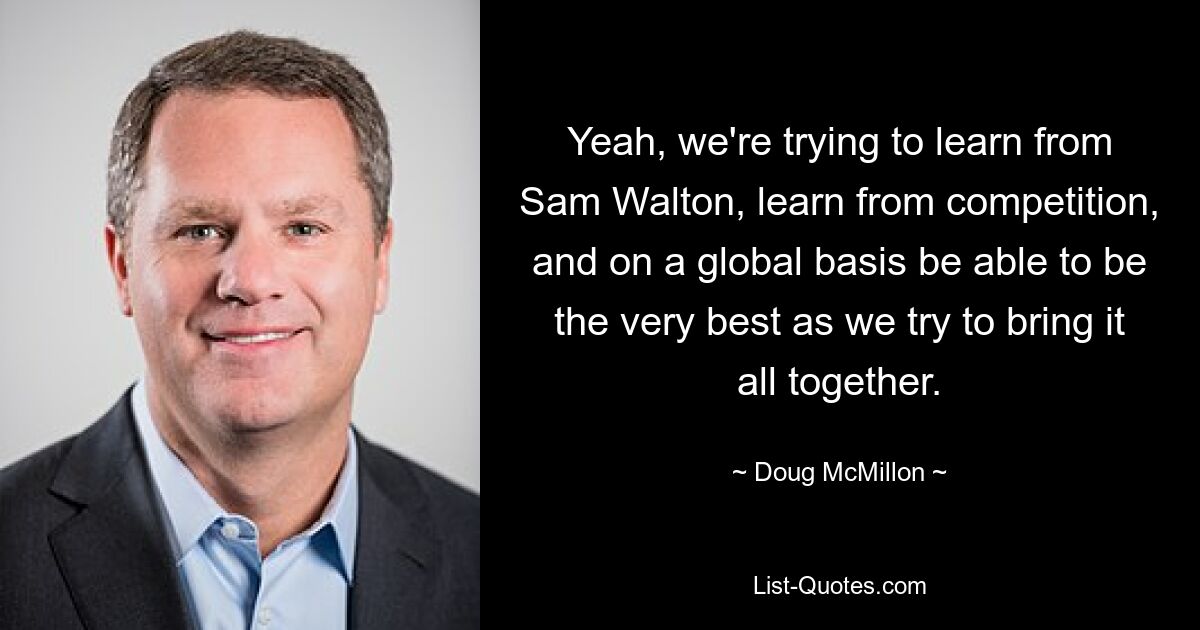 Yeah, we're trying to learn from Sam Walton, learn from competition, and on a global basis be able to be the very best as we try to bring it all together. — © Doug McMillon