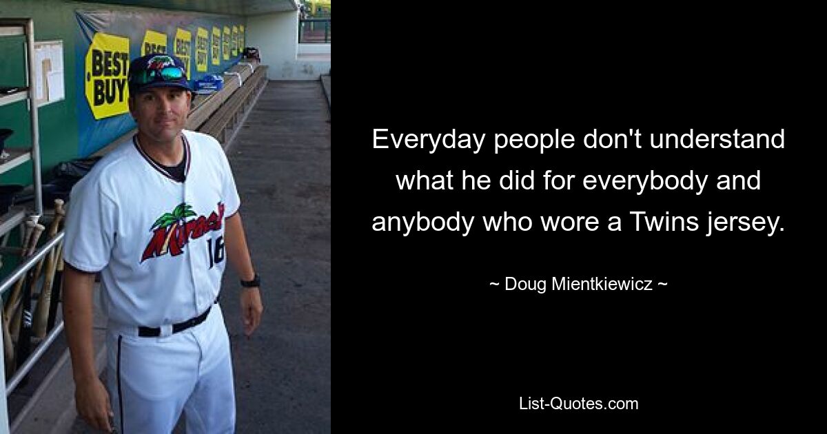 Everyday people don't understand what he did for everybody and anybody who wore a Twins jersey. — © Doug Mientkiewicz