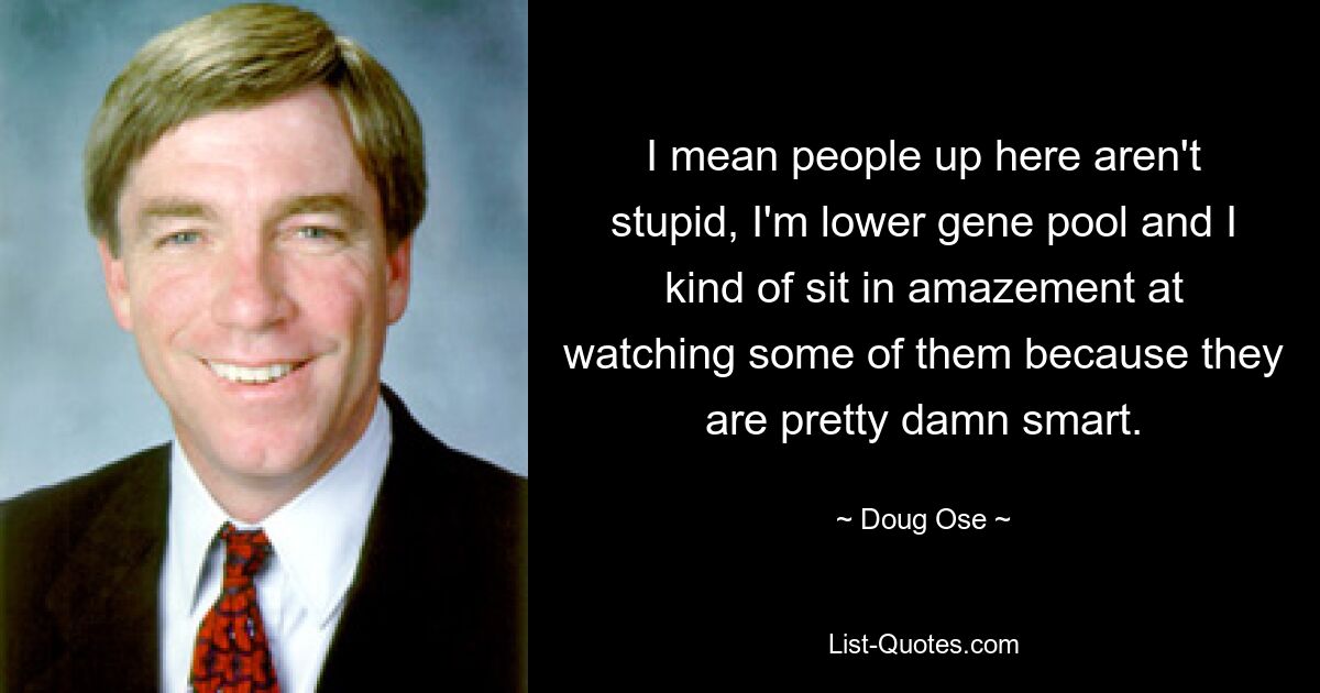 I mean people up here aren't stupid, I'm lower gene pool and I kind of sit in amazement at watching some of them because they are pretty damn smart. — © Doug Ose