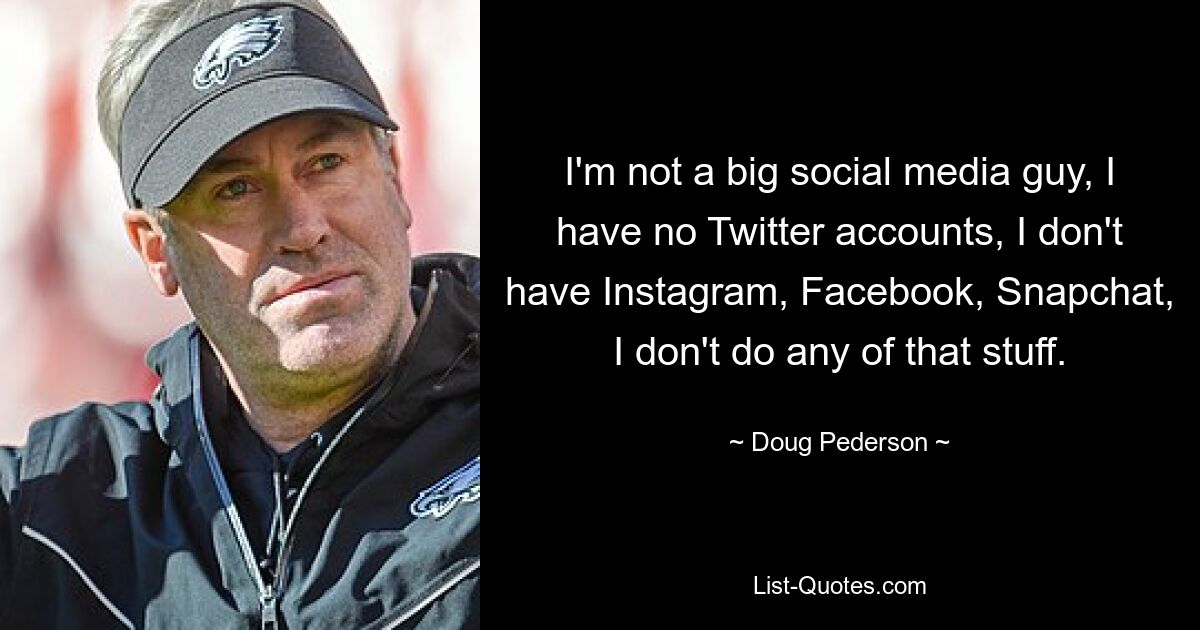 I'm not a big social media guy, I have no Twitter accounts, I don't have Instagram, Facebook, Snapchat, I don't do any of that stuff. — © Doug Pederson