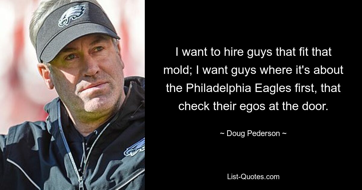 I want to hire guys that fit that mold; I want guys where it's about the Philadelphia Eagles first, that check their egos at the door. — © Doug Pederson