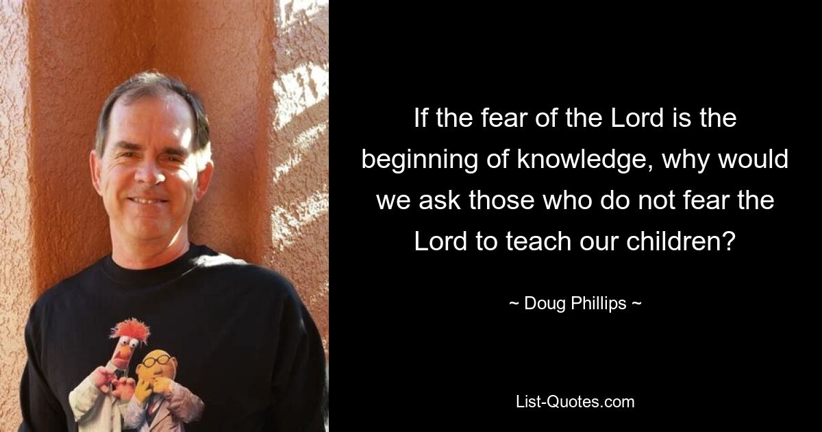 If the fear of the Lord is the beginning of knowledge, why would we ask those who do not fear the Lord to teach our children? — © Doug Phillips