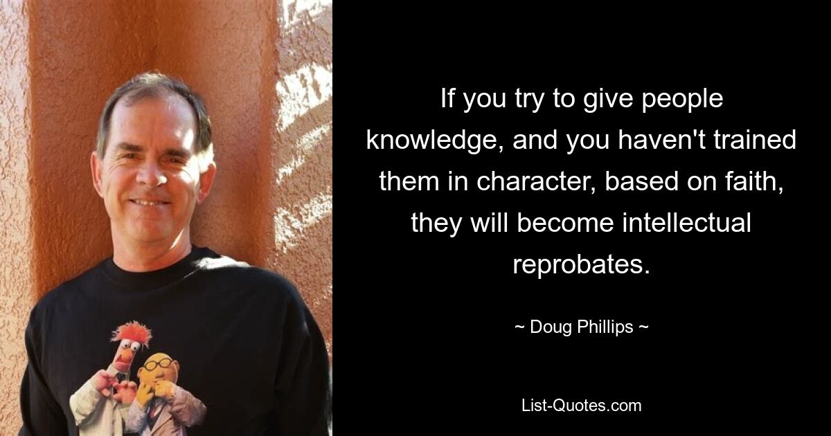 If you try to give people knowledge, and you haven't trained them in character, based on faith, they will become intellectual reprobates. — © Doug Phillips