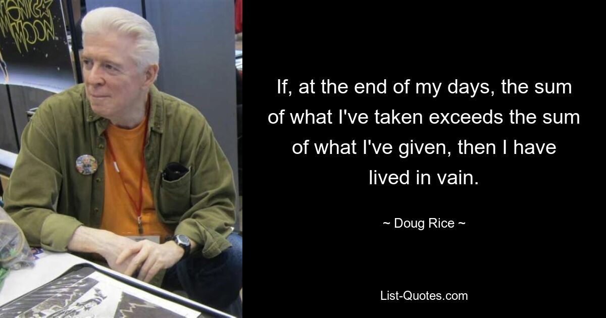 If, at the end of my days, the sum of what I've taken exceeds the sum of what I've given, then I have lived in vain. — © Doug Rice