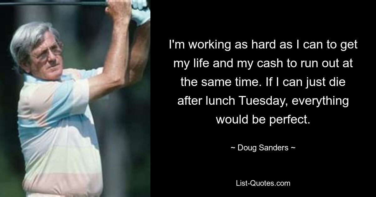 I'm working as hard as I can to get my life and my cash to run out at the same time. If I can just die after lunch Tuesday, everything would be perfect. — © Doug Sanders