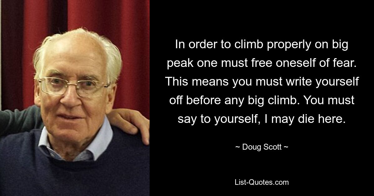 In order to climb properly on big peak one must free oneself of fear. This means you must write yourself off before any big climb. You must say to yourself, I may die here. — © Doug Scott