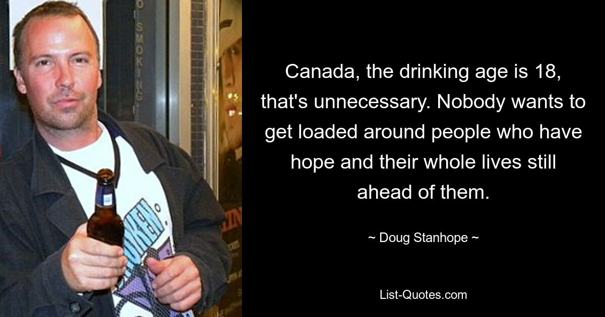 Canada, the drinking age is 18, that's unnecessary. Nobody wants to get loaded around people who have hope and their whole lives still ahead of them. — © Doug Stanhope