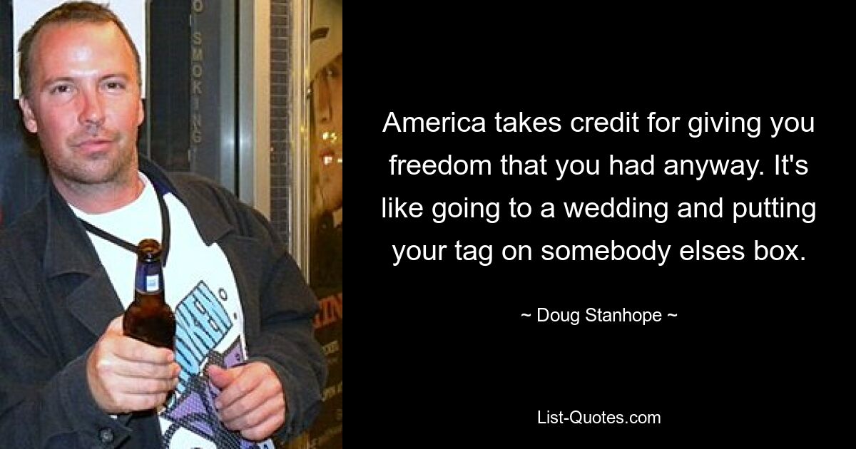 America takes credit for giving you freedom that you had anyway. It's like going to a wedding and putting your tag on somebody elses box. — © Doug Stanhope