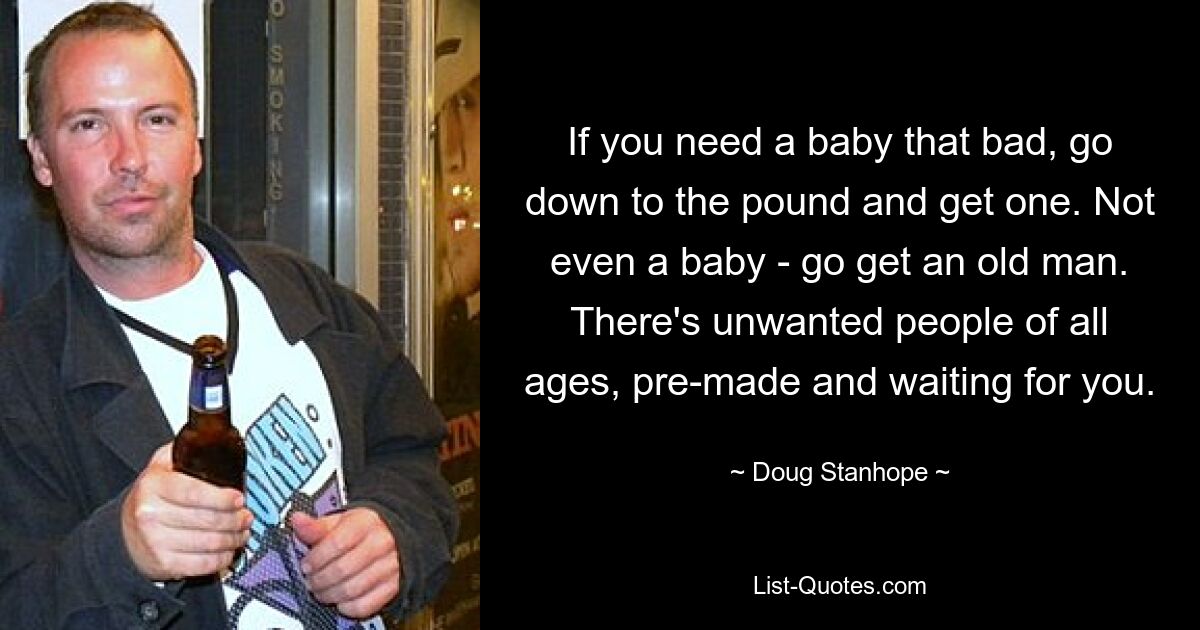 If you need a baby that bad, go down to the pound and get one. Not even a baby - go get an old man. There's unwanted people of all ages, pre-made and waiting for you. — © Doug Stanhope