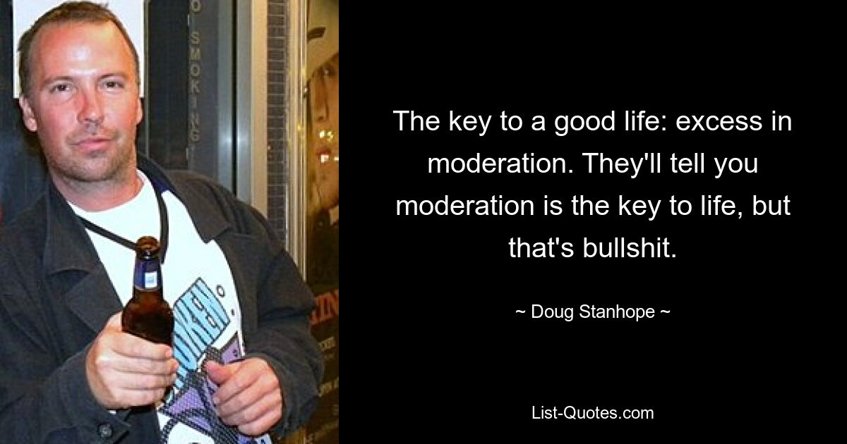 The key to a good life: excess in moderation. They'll tell you moderation is the key to life, but that's bullshit. — © Doug Stanhope