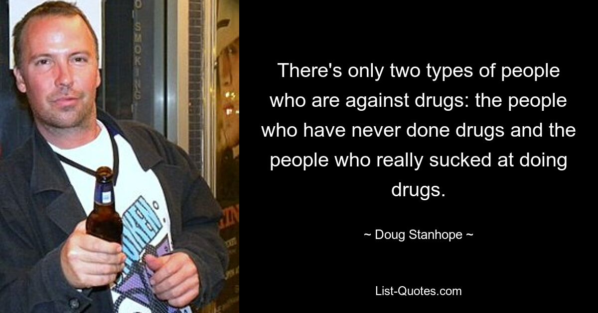 There's only two types of people who are against drugs: the people who have never done drugs and the people who really sucked at doing drugs. — © Doug Stanhope