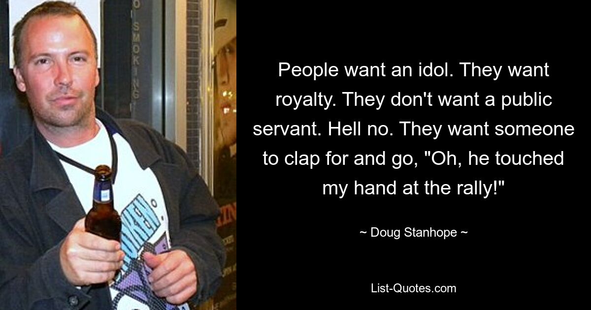 People want an idol. They want royalty. They don't want a public servant. Hell no. They want someone to clap for and go, "Oh, he touched my hand at the rally!" — © Doug Stanhope