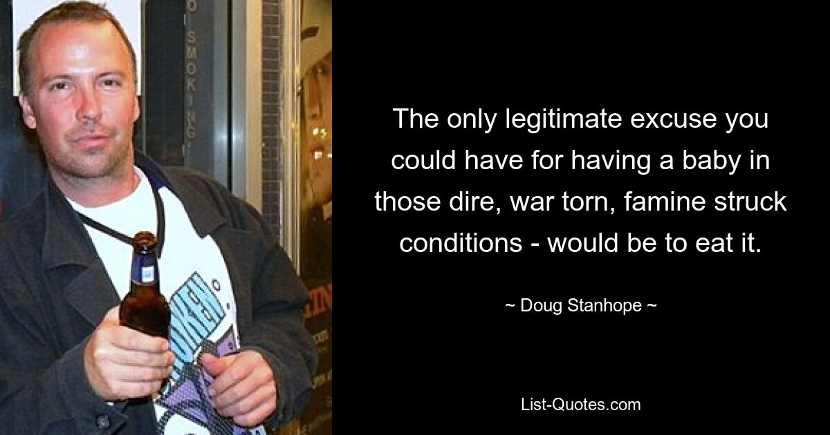 The only legitimate excuse you could have for having a baby in those dire, war torn, famine struck conditions - would be to eat it. — © Doug Stanhope