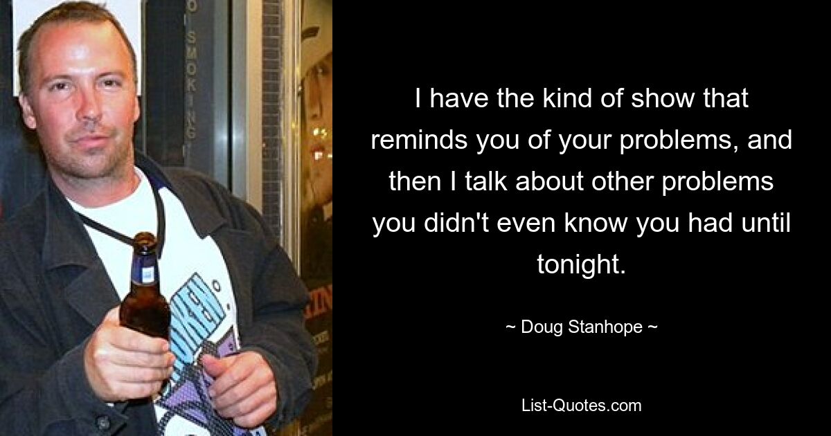 I have the kind of show that reminds you of your problems, and then I talk about other problems you didn't even know you had until tonight. — © Doug Stanhope