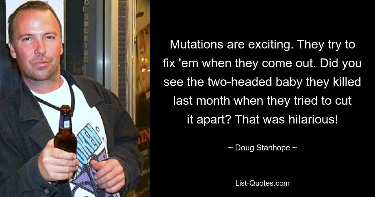 Mutations are exciting. They try to fix 'em when they come out. Did you see the two-headed baby they killed last month when they tried to cut it apart? That was hilarious! — © Doug Stanhope