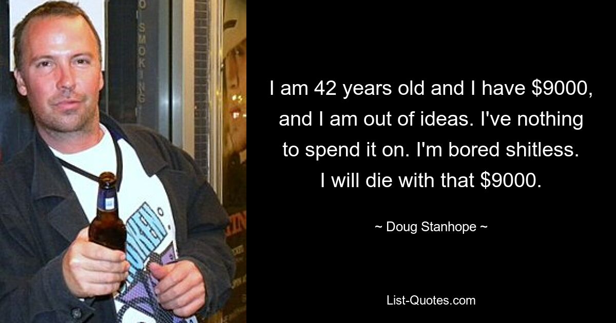 I am 42 years old and I have $9000, and I am out of ideas. I've nothing to spend it on. I'm bored shitless. I will die with that $9000. — © Doug Stanhope