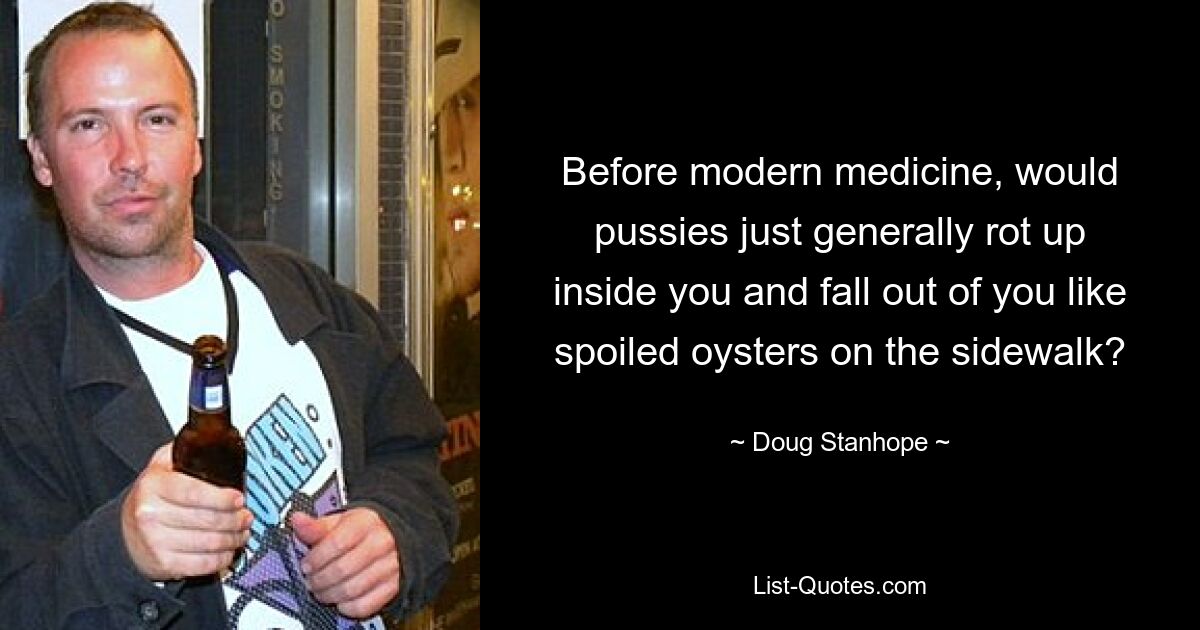 Before modern medicine, would pussies just generally rot up inside you and fall out of you like spoiled oysters on the sidewalk? — © Doug Stanhope