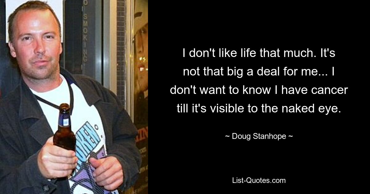 I don't like life that much. It's not that big a deal for me... I don't want to know I have cancer till it's visible to the naked eye. — © Doug Stanhope