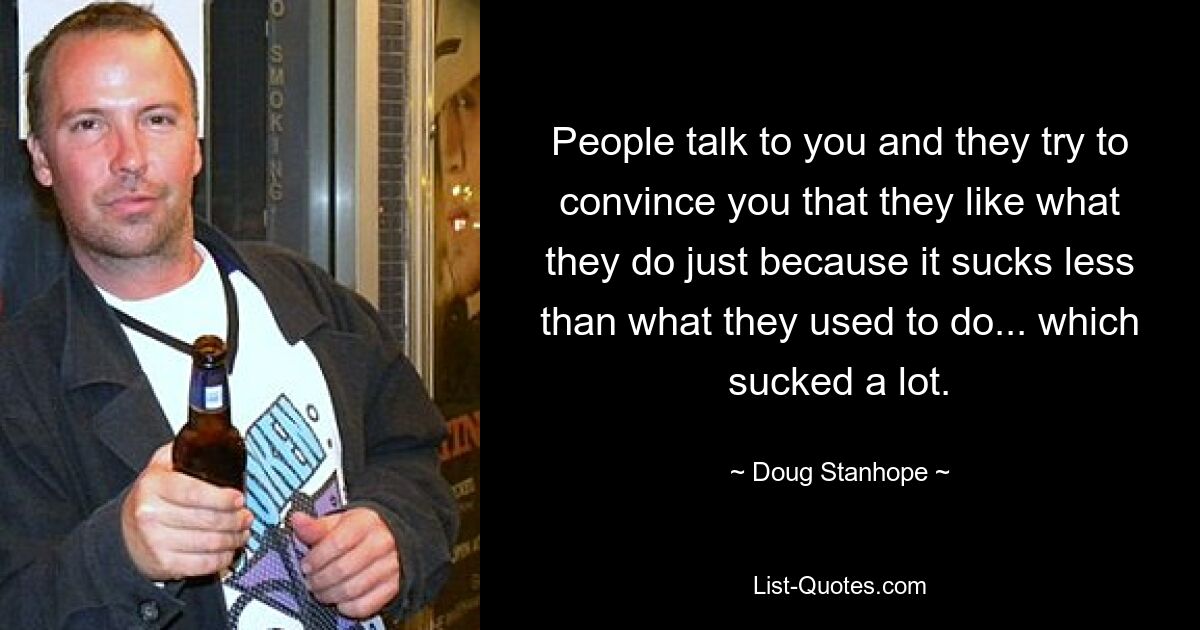 People talk to you and they try to convince you that they like what they do just because it sucks less than what they used to do... which sucked a lot. — © Doug Stanhope