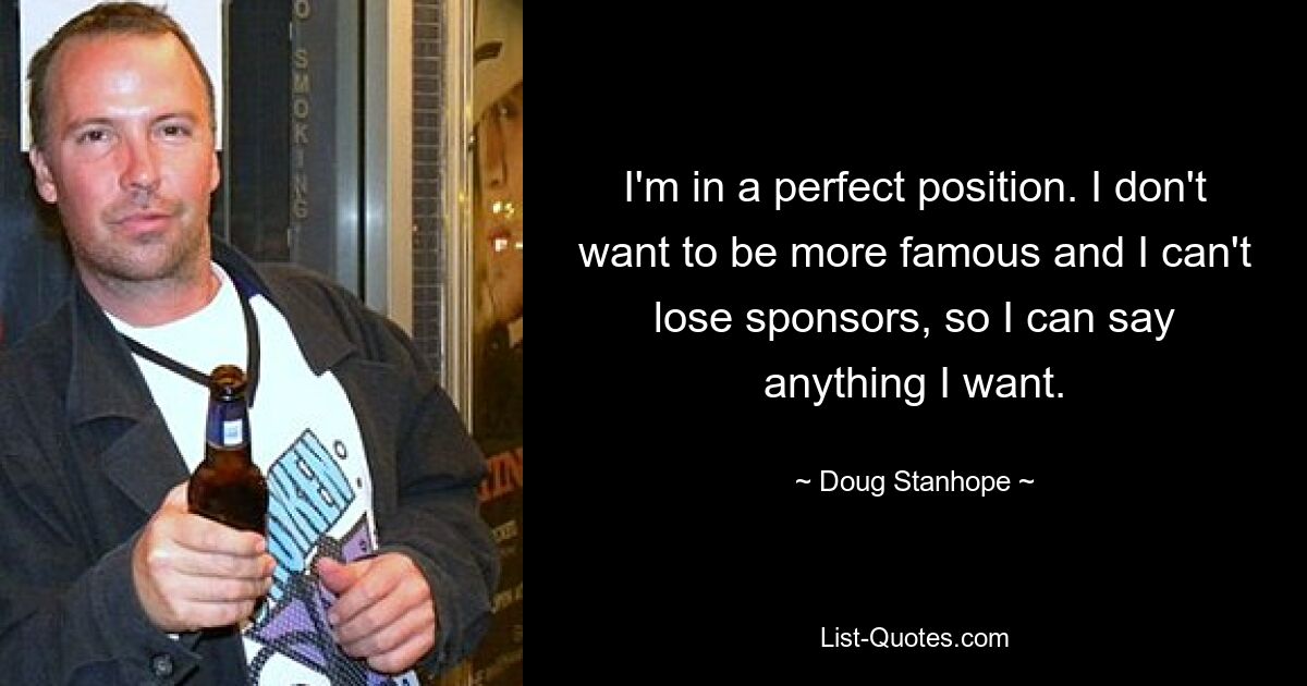 I'm in a perfect position. I don't want to be more famous and I can't lose sponsors, so I can say anything I want. — © Doug Stanhope