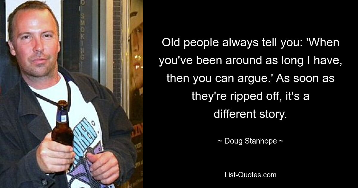 Old people always tell you: 'When you've been around as long I have, then you can argue.' As soon as they're ripped off, it's a different story. — © Doug Stanhope