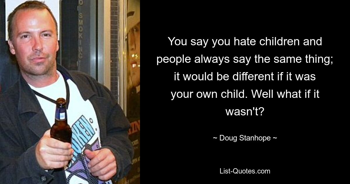 You say you hate children and people always say the same thing; it would be different if it was your own child. Well what if it wasn't? — © Doug Stanhope