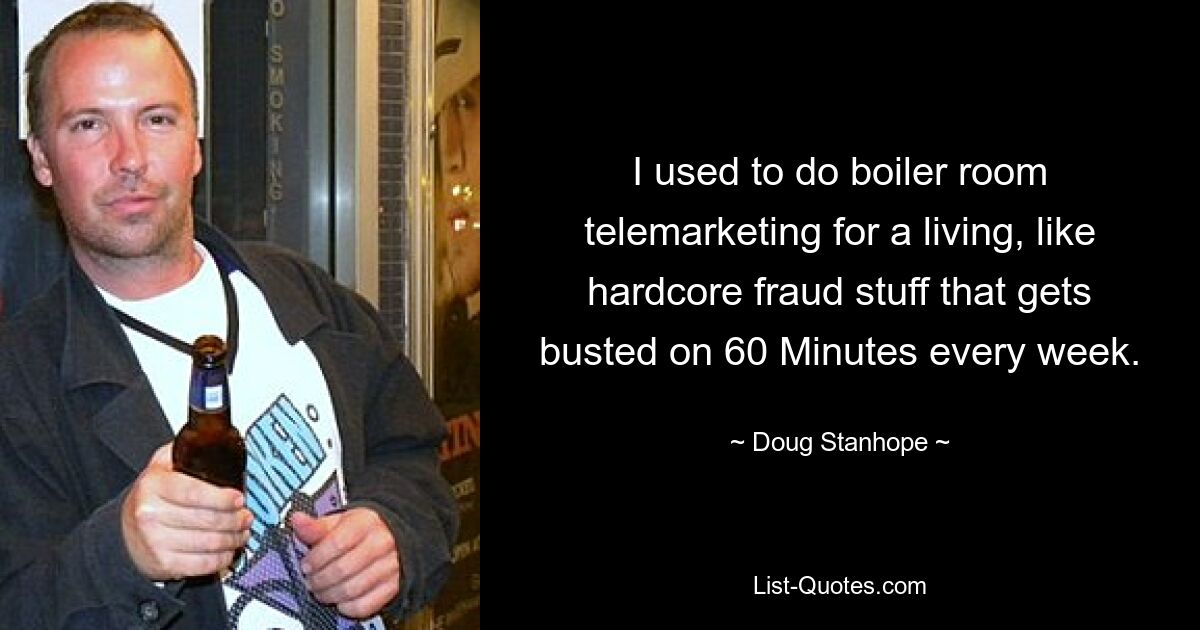 I used to do boiler room telemarketing for a living, like hardcore fraud stuff that gets busted on 60 Minutes every week. — © Doug Stanhope