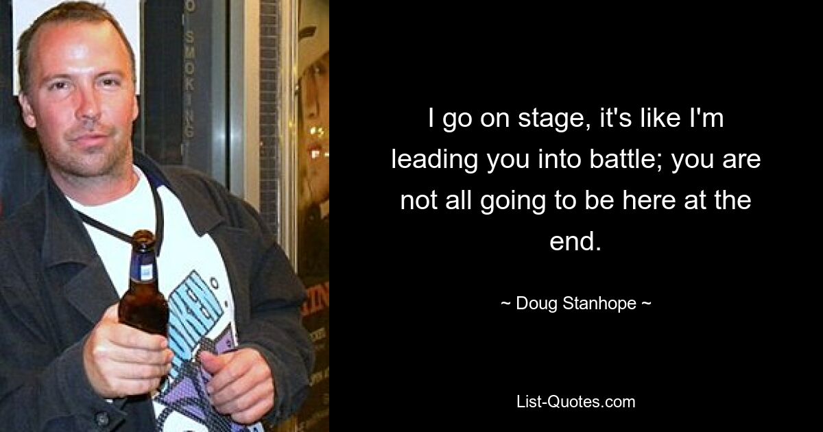 I go on stage, it's like I'm leading you into battle; you are not all going to be here at the end. — © Doug Stanhope