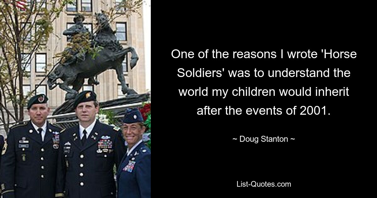 One of the reasons I wrote 'Horse Soldiers' was to understand the world my children would inherit after the events of 2001. — © Doug Stanton