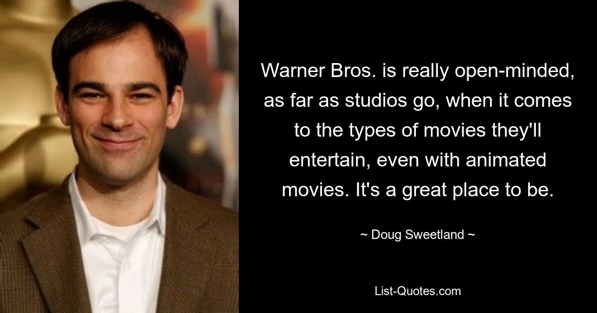 Warner Bros. is really open-minded, as far as studios go, when it comes to the types of movies they'll entertain, even with animated movies. It's a great place to be. — © Doug Sweetland