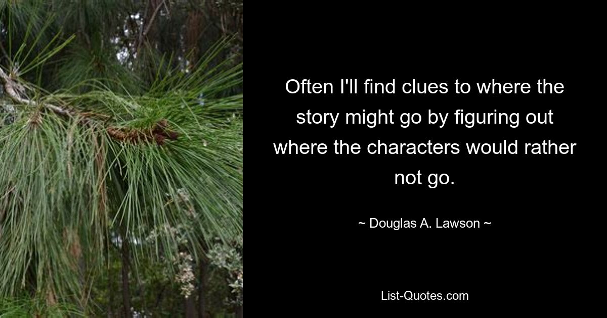 Often I'll find clues to where the story might go by figuring out where the characters would rather not go. — © Douglas A. Lawson