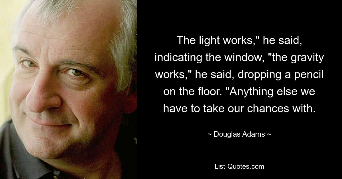 The light works," he said, indicating the window, "the gravity works," he said, dropping a pencil on the floor. "Anything else we have to take our chances with. — © Douglas Adams