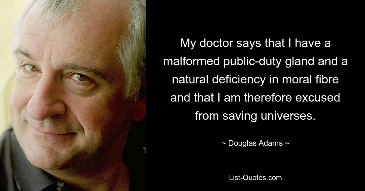 My doctor says that I have a malformed public-duty gland and a natural deficiency in moral fibre and that I am therefore excused from saving universes. — © Douglas Adams