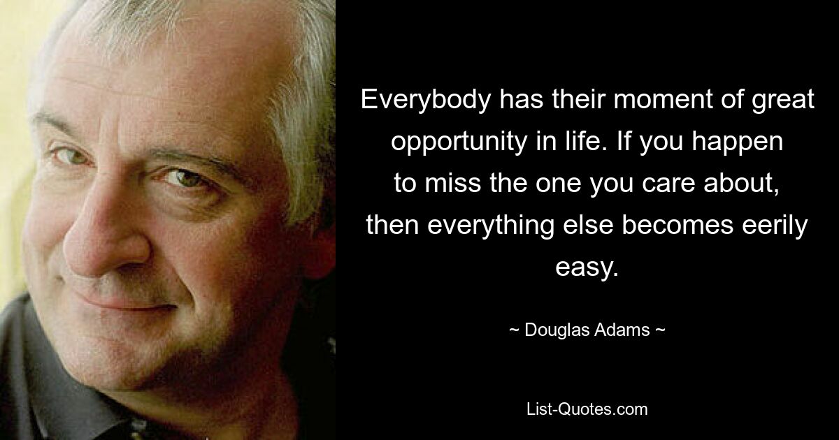 Everybody has their moment of great opportunity in life. If you happen to miss the one you care about, then everything else becomes eerily easy. — © Douglas Adams